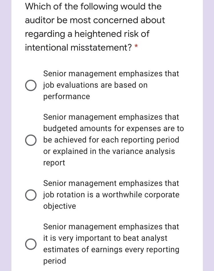 Which of the following would the
auditor be most concerned about
regarding a heightened risk of
intentional misstatement? *
Senior management emphasizes that
O job evaluations are based on
performance
Senior management emphasizes that
budgeted amounts for expenses are to
be achieved for each reporting period
or explained in the variance analysis
report
Senior management emphasizes that
O job rotation is a worthwhile corporate
objective
Senior management emphasizes that
it is very important to beat analyst
estimates of earnings every reporting
period
