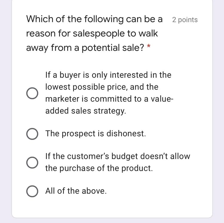 Which of the following can be a 2 points
reason for salespeople to walk
away from a potential sale? *
If a buyer is only interested in the
lowest possible price, and the
marketer is committed to a value-
added sales strategy.
The prospect is dishonest.
If the customer's budget doesn't allow
the purchase of the product.
O All of the above.
