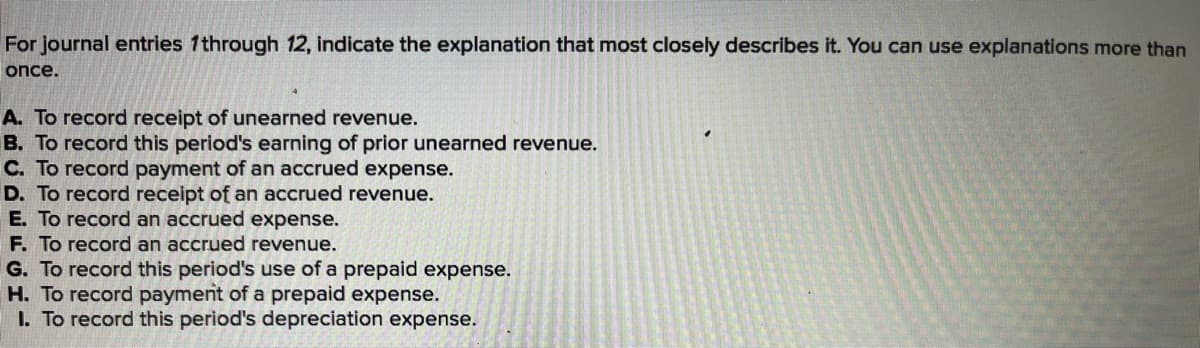 For journal entries 1through 12, indicate the explanation that most closely describes it. You can use explanations more than
once.
A. To record receipt of unearned revenue.
B. To record this period's earning of prior unearned revenue.
C. To record payment of an accrued expense.
D. To record receipt of an accrued revenue.
E. To record an accrued expense.
F. To record an accrued revenue.
G. To record this period's use of a prepaid expense.
H. To record payment of a prepaid expense.
1. To record this period's depreciation expense.