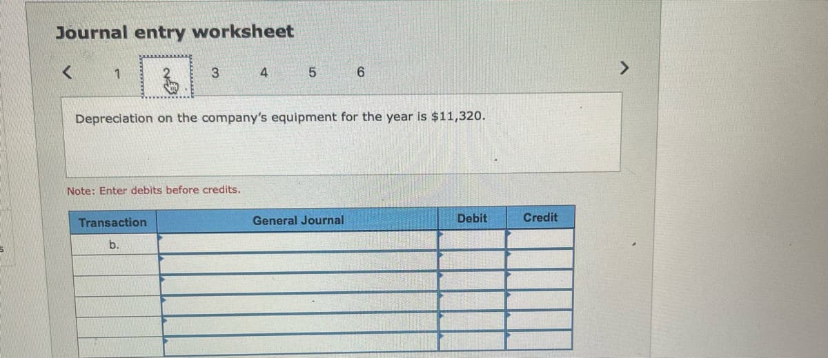 Journal entry worksheet
<
1
3
Note: Enter debits before credits.
Transaction
b.
4
5
Depreciation on the company's equipment for the year is $11,320.
6
General Journal
Debit
Credit