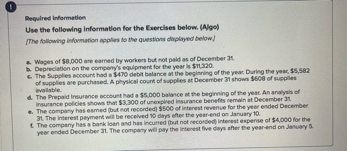 !
Required information
Use the following information for the Exercises below. (Algo)
[The following information applies to the questions displayed below.]
a. Wages of $8,000 are earned by workers but not paid as of December 31.
b. Depreciation on the company's equipment for the year is $11,320.
c. The Supplies account had a $470 debit balance at the beginning of the year. During the year, $5,582
of supplies are purchased. A physical count of supplies at December 31 shows $608 of supplies
available.
d. The Prepaid Insurance account had a $5,000 balance at the beginning of the year. An analysis of
insurance policies shows that $3,300 of unexpired insurance benefits remain at December 31.
e. The company has earned (but not recorded) $500 of interest revenue for the year ended December
31. The interest payment will be received 10 days after the year-end on January 10.
f. The company has a bank loan and has incurred (but not recorded) interest expense of $4,000 for the
year ended December 31. The company will pay the interest five days after the year-end on January 5.