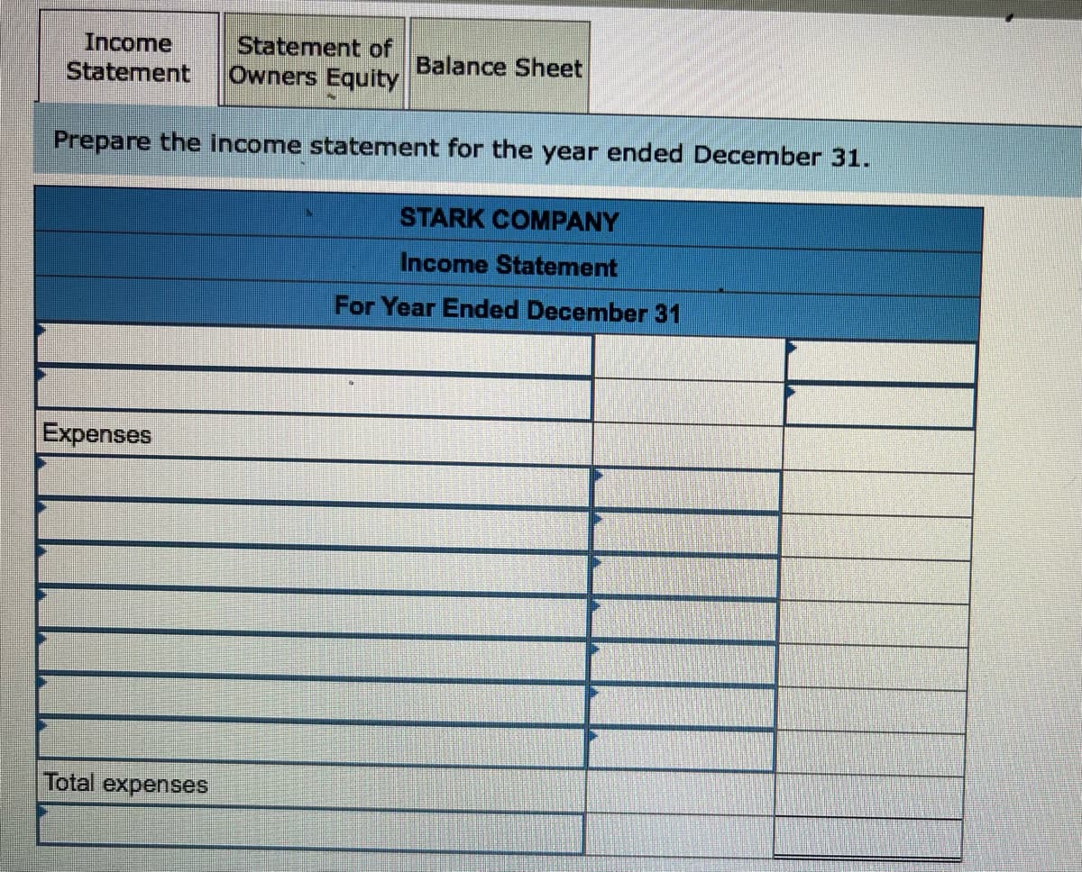Income
Statement of
Statement Owners Equity
Prepare the income statement for the year ended December 31.
STARK COMPANY
Income Statement
For Year Ended December 31
Expenses
Balance Sheet
Total expenses