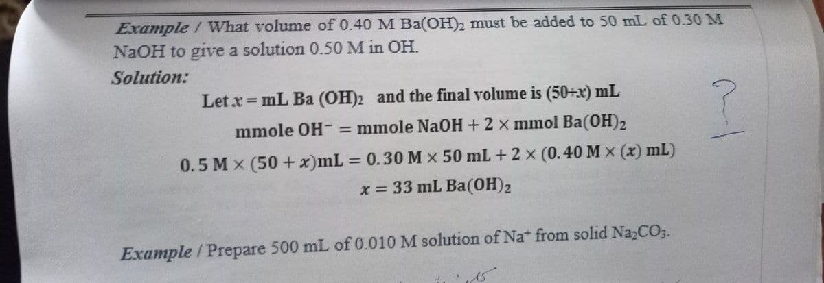 Example / What volume of 0.40 M Ba(OH)2 must be added to 50 mL of 0.30 M
NaOH to give a solution 0.50 M in OH.
Solution:
Let x= mL Ba (OH)2 and the final volume is (50+x) mL
mmole OH- = mmole NaOH +2 x mmol Ba(OH)2
0.5 M x (50 + x)mL 0.30 M x 50 mL + 2 x (0.40 M x (x) mL)
x = 33 mL Ba(0H)2
Example / Prepare 500 mL of 0.010 M solution of Na from solid Na,CO3.
/-
