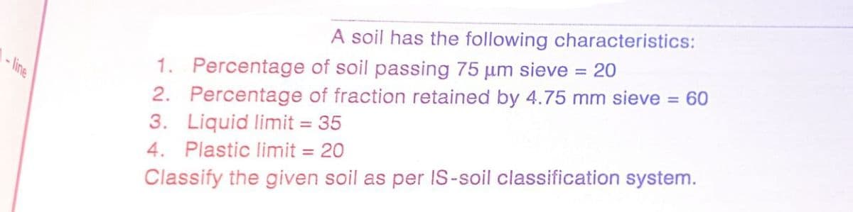 A soil has the following characteristics:
1. Percentage of soil passing 75 µm sieve = 20
2. Percentage of fraction retained by 4.75 mm sieve = 60
3. Liquid limit = 35
%3D
%3D
- line
4. Plastic limit = 20
Classify the given soil as per IS-soil classification system.
