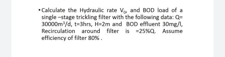 • Calculate the Hydraulic rate Vo, and BOD load of a
single -stage trickling filter with the following data: Q=
30000m/d, t=3hrs, H=2m and BOD effluent 30mg/l,
Recirculation around filter is =25%Q.
efficiency of filter 80% .
Assume

