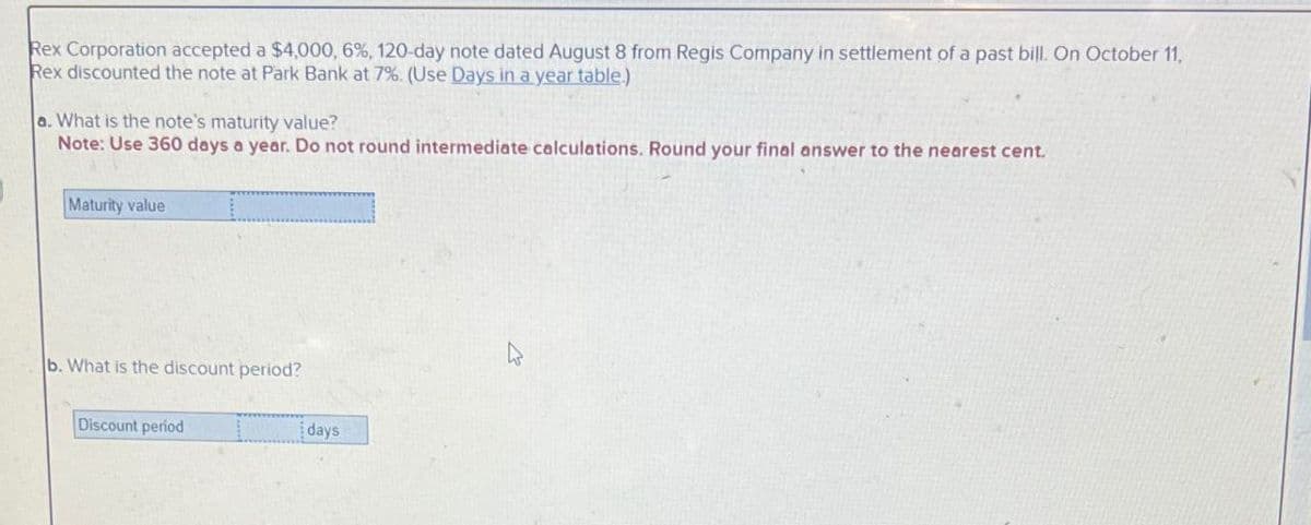 Rex Corporation accepted a $4,000, 6%, 120-day note dated August 8 from Regis Company in settlement of a past bill. On October 11,
Rex discounted the note at Park Bank at 7%. (Use Days in a year table.)
a. What is the note's maturity value?
Note: Use 360 days a year. Do not round intermediate calculations. Round your final answer to the nearest cent.
Maturity value
b. What is the discount period?
Discount period
days