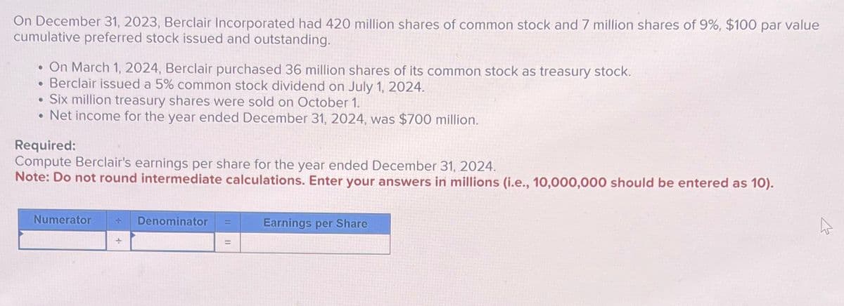 On December 31, 2023, Berclair Incorporated had 420 million shares of common stock and 7 million shares of 9%, $100 par value
cumulative preferred stock issued and outstanding.
On March 1, 2024, Berclair purchased 36 million shares of its common stock as treasury stock.
• Berclair issued a 5% common stock dividend on July 1, 2024.
Six million treasury shares were sold on October 1.
.Net income for the year ended December 31, 2024, was $700 million.
Required:
Compute Berclair's earnings per share for the year ended December 31, 2024.
Note: Do not round intermediate calculations. Enter your answers in millions (i.e., 10,000,000 should be entered as 10).
Numerator + Denominator
Earnings per Share