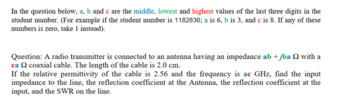 In the question below, a, b and c are the middle, lowest and highest values of the last three digits in the
student number. (For example if the student number is 1182836; a is 6, b is 3, and c is 8. If any of these
numbers is zero, take 1 instead).
Question: A radio transmitter is connected to an antenna having an impedance ab + jba 2 with a
ca 2 coaxial cable. The length of the cable is 2.0 cm.
If the relative permittivity of the cable is 2.56 and the frequency is ac GHz, find the input
impedance to the line, the reflection coefficient at the Antenna, the reflection coefficient at the
input, and the SWR on the line.
