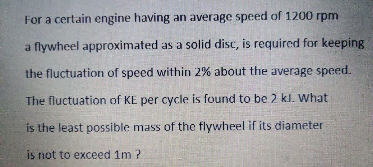For a certain engine having an average speed of 1200 rpm
a flywheel approximated as a solid disc, is required for keeping
the fluctuation of speed within 2% about the average speed.
The fluctuation of KE per cycle is found to be 2 kJ. What
is the least possible mass of the flywheel if its diameter
is not to exceed 1m ?
