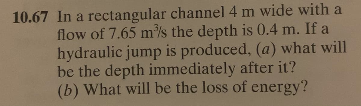 10.67 In a rectangular channel 4 m wide with a
flow of 7.65 m/s the depth is 0.4 m. If a
hydraulic jump is produced, (a) what will
be the depth immediately after it?
(b) What will be the loss of energy?
