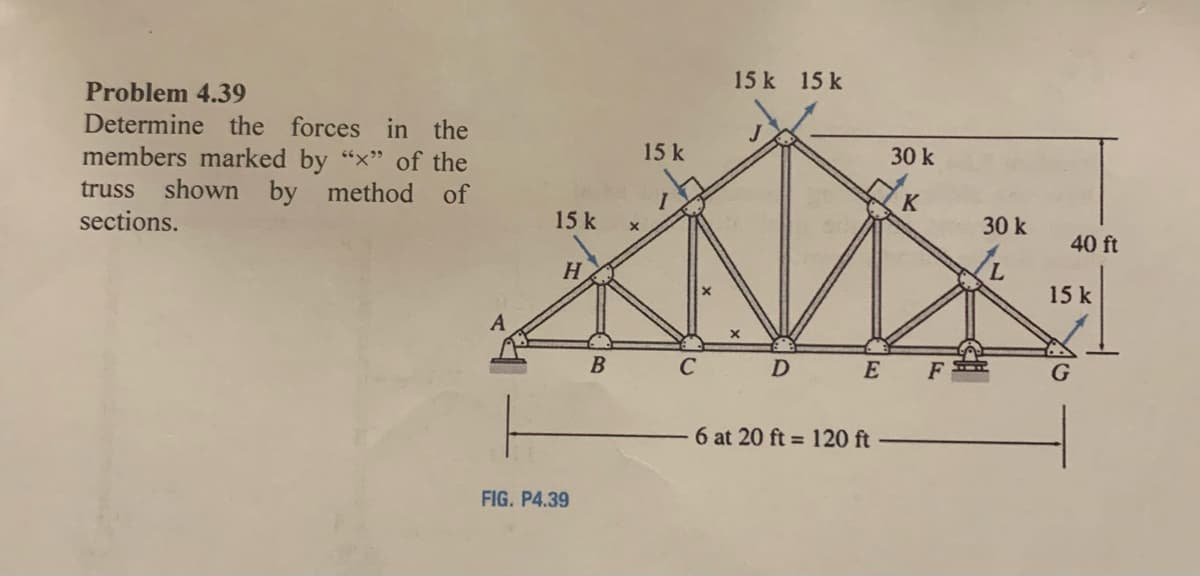 15 k 15 k
Problem 4.39
Determine the forces in the
15 k
members marked by "x" of the
shown by
30 k
truss
method of
K
sections.
15 k
30 k
40 ft
H.
15 k
A
C
D
E
6 at 20 ft = 120 ft
FIG. P4.39
7,
