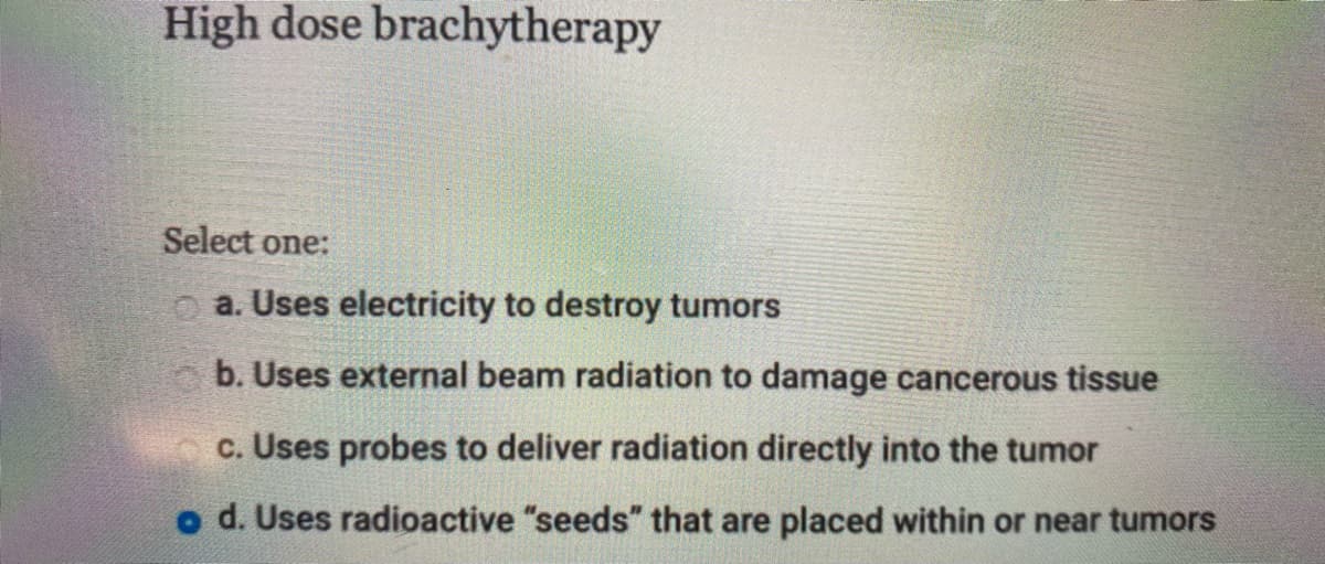 High dose brachytherapy
Select one:
a. Uses electricity to destroy tumors
b. Uses external beam radiation to damage cancerous tissue
c. Uses probes to deliver radiation directly into the tumor
o d. Uses radioactive "seeds" that are placed within or near tumors
