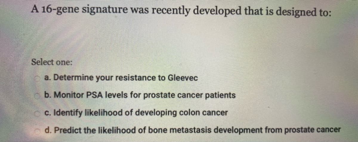 A 16-gene signature was recently developed that is designed to:
Select one:
a. Determine your resistance to Gleevec
b. Monitor PSA levels for prostate cancer patients
c. Identify likelihood of developing colon cancer
d. Predict the likelihood of bone metastasis development from prostate cancer
