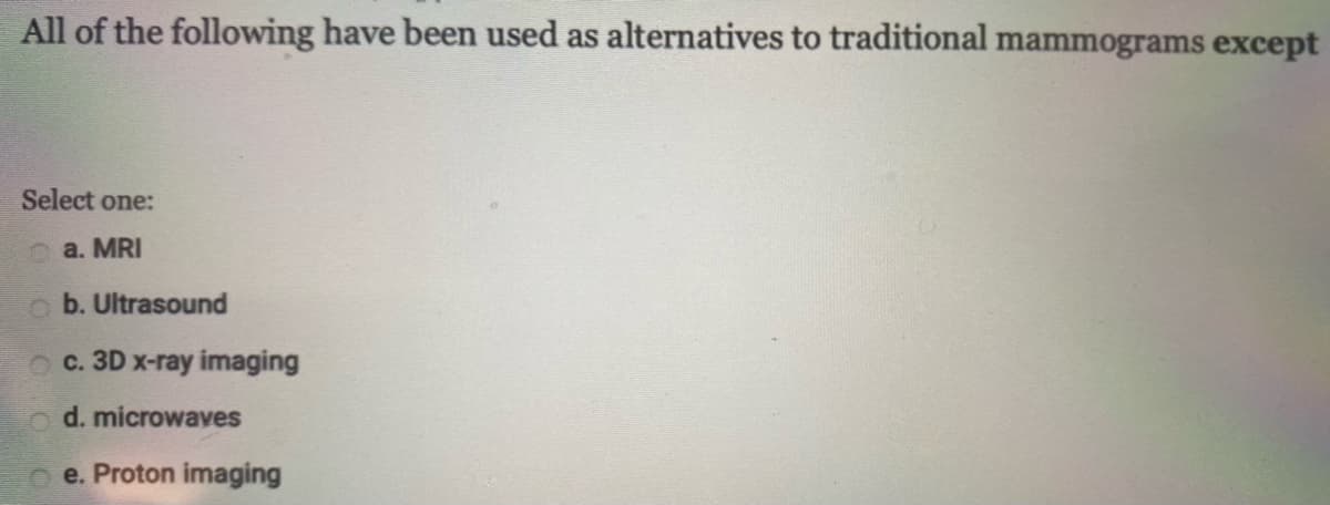 All of the following have been used as alternatives to traditional mammograms except
Select one:
a. MRI
o b. Ultrasound
O c. 3D x-ray imaging
o d. microwaves
e. Proton imaging

