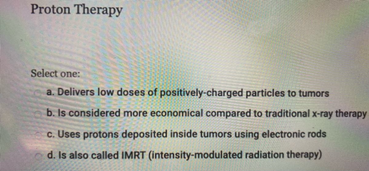 Proton Therapy
Select one:
a. Delivers low doses of positively-charged particles to tumors
b. Is considered more economical compared to traditional x-ray therapy
c. Uses protons deposited inside tumors using electronic rods
d. Is also called IMRT (intensity-modulated radiation therapy)
