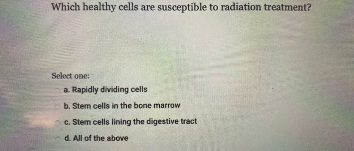 Which healthy cells are susceptible to radiation treatment?
Select one:
a. Rapidly dividing cells
O b. Stem cells in the bone marrow
c. Stem cells lining the digestive tract
d. All of the above
