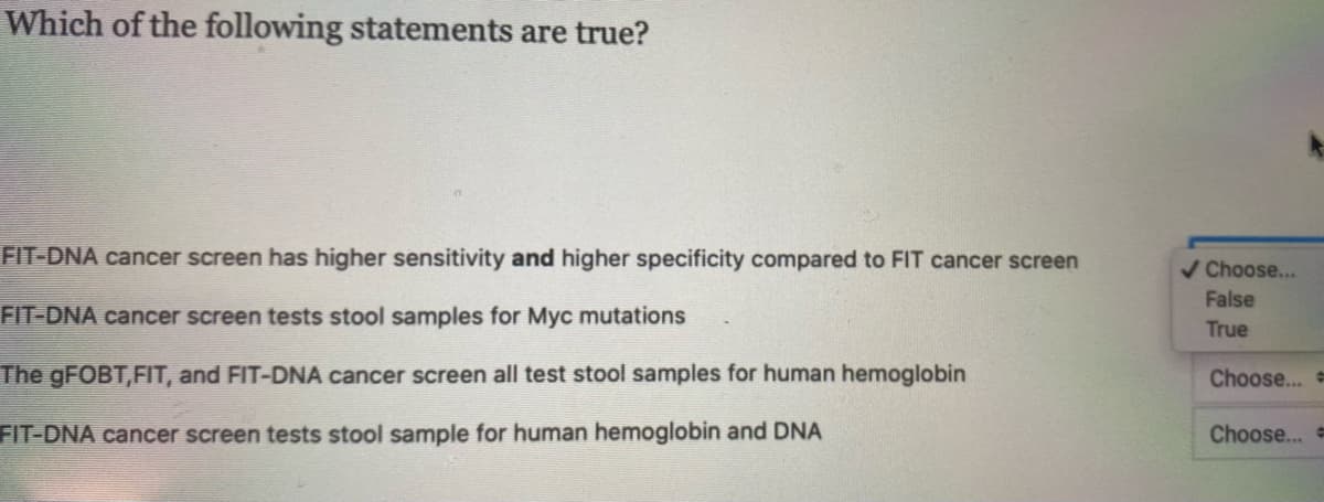 Which of the following statements are true?
FIT-DNA cancer screen has higher sensitivity and higher specificity compared to FIT cancer screen
/ Choose...
False
FIT-DNA cancer screen tests stool samples for Myc mutations
True
The GFOBT,FIT, and FIT-DNA cancer screen all test stool samples for human hemoglobin
Choose...
FIT-DNA cancer screen tests stool sample for human hemoglobin and DNA
Choose...
