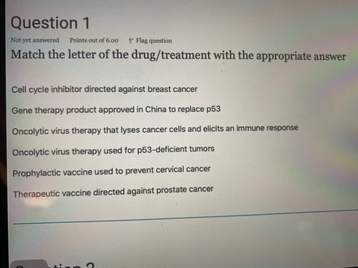 Question 1
Not yet answered
Points out of 6.00
P Flag question
Match the letter of the drug/treatment with the appropriate answer
Cell cycle inhibitor directed against breast cancer
Gene therapy product approved in China to replace p53
Oncolytic virus therapy that lyses cancer cells and elicits an immune response
Oncolytic virus therapy used for p53-deficient tumors
Prophylactic vaccine used to prevent cervical cancer
Therapeutic vaccine directed against prostate cancer
