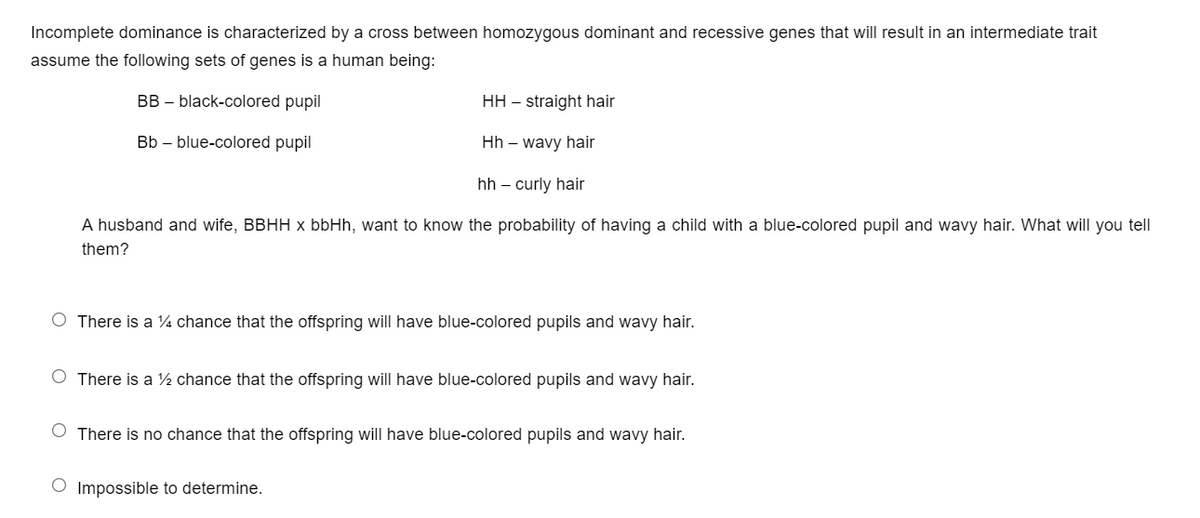 Incomplete dominance is characterized by a cross between homozygous dominant and recessive genes that will result in an intermediate trait
assume the following sets of genes is a human being:
BB – black-colored pupil
HH – straight hair
Bb – blue-colored pupil
Hh – wavy hair
hh – curly hair
A husband and wife, BBHH x bbHh, want to know the probability of having a child with a blue-colored pupil and wavy hair. What will you tell
them?
O There is a ¼ chance that the offspring will have blue-colored pupils and wavy hair.
O There is a ½ chance that the offspring will have blue-colored pupils and wavy hair.
O There is no chance that the offspring will have blue-colored pupils and wavy hair.
O Impossible to determine.
