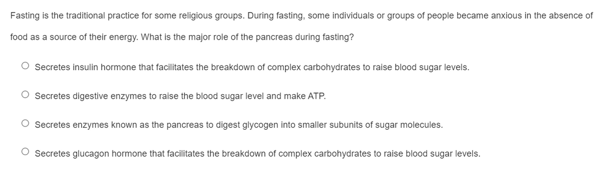 Fasting is the traditional practice for some religious groups. During fasting, some individuals or groups of people became anxious in the absence of
food as a source of their energy. What is the major role of the pancreas during fasting?
O Secretes insulin hormone that facilitates the breakdown of complex carbohydrates to raise blood sugar levels.
O Secretes digestive enzymes to raise the blood sugar level and make ATP.
O Secretes enzymes known as the pancreas to digest glycogen into smaller subunits of sugar molecules.
O Secretes glucagon hormone that facilitates the breakdown of complex carbohydrates to raise blood sugar levels.
