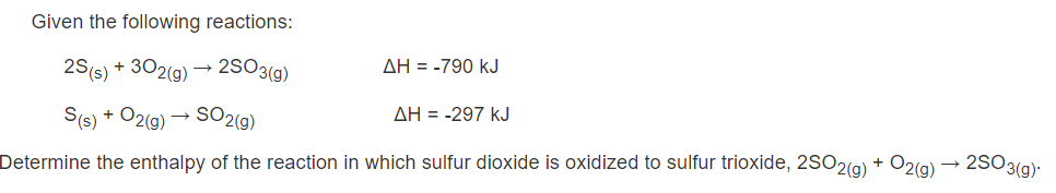 Given the following reactions:
AH = -790 kJ
25(s)
+ 302(g) →
2SO3(g)
AH = -297 kJ
SO2(g)
S(s) + O2(g)
2S03(g)
Determine the enthalpy of the reaction in which sulfur dioxide is oxidized to sulfur trioxide, 2SO2(g) + O2(a)
