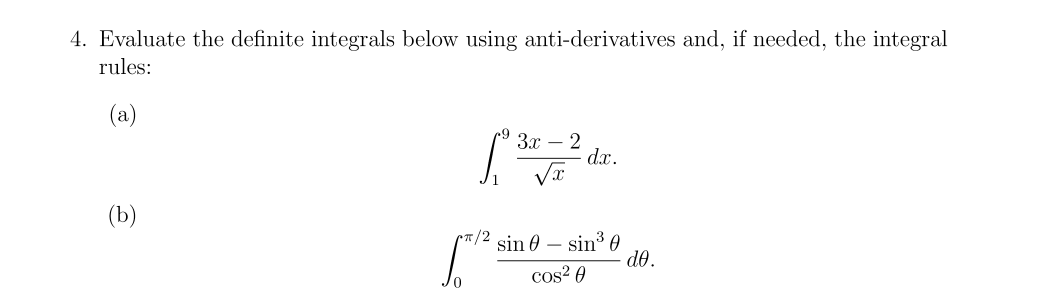 4. Evaluate the definite integrals below using anti-derivatives and, if needed, the integral
rules:
(a)
3x – 2
dx.
(b)
rT/2 sin 0 – sin³ 0
d0.
cos? 0
