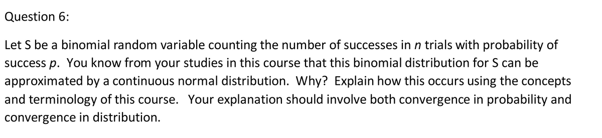 Question 6:
Let S be a binomial random variable counting the number of successes in n trials with probability of
success p. You know from your studies in this course that this binomial distribution for S can be
approximated by a continuous normal distribution. Why? Explain how this occurs using the concepts
and terminology of this course. Your explanation should involve both convergence in probability and
convergence in distribution.
