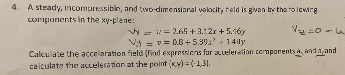 4. A steady, incompressible, and two-dimensional velocity field is given by the following
components in the xy-plane:
Vxu = 2.65 + 3.12x + 5.46y
=
Vy=
=v=0.8+ 5.89x² + 1.48y
=
Calculate the acceleration field (find expressions for acceleration components ax and ay and
calculate the acceleration at the point (x,y) = (-1,3).