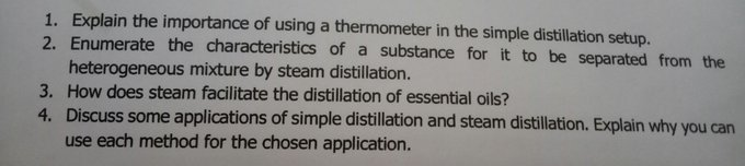 1. Explain the importance of using a thermometer in the simple distillation setup.
2. Enumerate the characteristics of a substance for it to be separated from the
heterogeneous mixture by steam distillation.
3. How does steam facilitate the distillation of essential oils?
4. Discuss some applications of simple distillation and steam distillation. Explain why you can
use each method for the chosen application.

