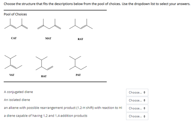Choose the structure that fits the descriptions below from the pool of choices. Use the dropdown list to select your answe
swers.
Pool of Choices
CAT
MAT
RAT
VAT
PAT
НАT
A conjugated diene
Choose.
An isolated diene
Choose.
an alkene with possible rearrangement product (1,2-H shift) with reaction to HI
Choose. +
a diene capable of having 1,2 and 1,4-addition products
Choose.
