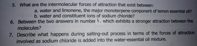 5. What are the intermolecular forces of attraction that exist between:
a. water and limonene, the major monoterpene component of lemon essential oil?
b. water and constituent ions of sodium chloride?
6. Between the two answers in number 5, which exhibits a stronger attraction between the
molecules?
7. Describe what happens during salting-out process in terms of the forces of attraction
involved as sodium chloride is added into the water-essential oil mixture.
