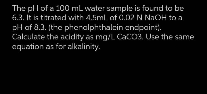 The pH of a 100 mL water sample is found to be
6.3. It is titrated with 4.5mL of 0.02 N NaOH to a
pH of 8.3. (the phenolphthalein endpoint).
Calculate the acidity as mg/L CACO3. Use the same
equation as for alkalinity.
