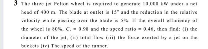 3 The three jet Pelton wheel is required to generate 10,000 kW under a net
head of 400 m. The blade at outlet is 15° and the reduction in the relative
velocity while passing over the blade is 5%. If the overall efficiency of
the wheel is 80%, C, = 0.98 and the speed ratio = 0.46, then find: (i) the
%3D
diameter of the jet, (ii) total flow (iii) the force exerted by a jet on the
buckets (iv) The speed of the runner.
