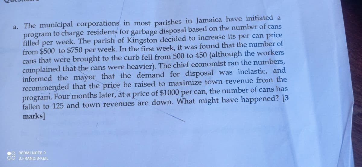 a. The municipal corporations in most parishes in Jamaica have initiated a
program to charge residents for garbage disposal based on the number of cans
filled per week. The parish of Kingston decided to increase its per can price
from $500 to $750 per week. In the first week, it was found that the number of
cans that were brought to the curb fell from 500 to 450 (although the workers
complained that the cans were heavier). The chief economist ran the numbers,
informed the mayor that the demand for disposal was inelastic, and
recommended that the price be raised to maximize town revenue from the
program. Four months later, at a price of $1000 per can, the number of cans has
fallen to 125 and town revenues are down. What might have happened? [3
marks]
O REDMI NOTE 9
S.FRANCIS-KEIL