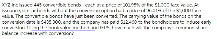 XYZ Inc issued 445 convertible bonds - each at a price of 101.95% of the $1,000 face value. At
issuance, similar bonds without the conversion option had a price of 96.01% of the $1,000 face
value. The convertible bonds have just been converted. The carrying value of the bonds on the
conversion date is $435,300, and the company has paid $12,460 to the bondholders to induce early
conversion. Using the book value method and IFRS, how much will the company's common share
balance increase with conversion?

