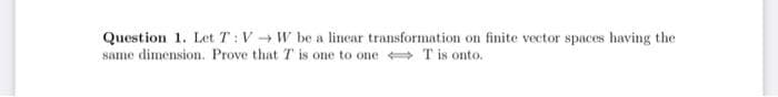 Question 1. Let T:V W be a lincar transformation on finite vector spaces having the
same dimension. Prove that T is one to one T is onto.
