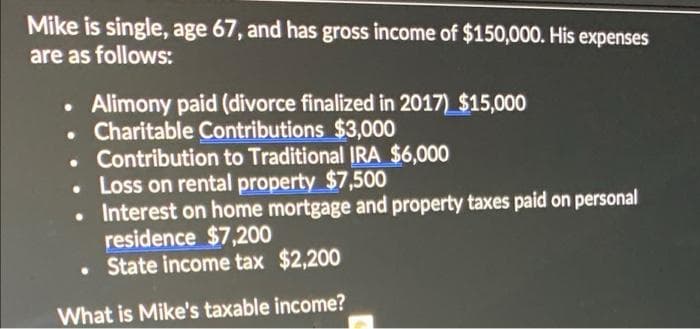 Mike is single, age 67, and has gross income of $150,000. His expenses
are as follows:
Alimony paid (divorce finalized in 2017) $15,000
Charitable Contributions $3,000
• Contribution to Traditional IRA $6,000
• Loss on rental property $7,500
• Interest on home mortgage and property taxes paid on personal
residence $7,200
• State income tax $2,200
What is Mike's taxable income?
