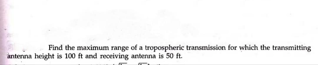 Find the maximum range of a tropospheric transmission for which the transmitting
åntenna height is 100 ft and receiving antenna is 50 ft.

