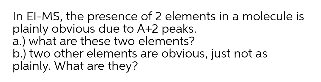 In El-MS, the presence of 2 elements in a molecule is
plainly obvious due to A+2 peaks.
a.) what are these two elements?
b.) two other elements are obvious, just not as
plainly. What are they?
