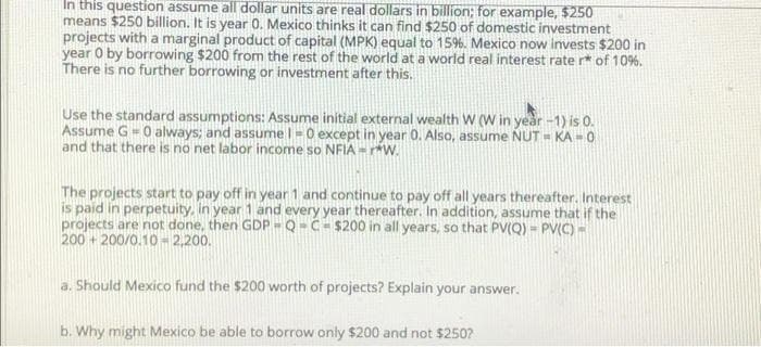 In this question assume all dollar units are real dollars in billion; for example, $250
means $250 billion. It is year 0. Mexico thinks it can find $250 of domestic investment
projects with a marginal product of capital (MPK) equal to 15%. Mexico now invests $200 in
year O by borrowing $200 from the rest of the world at a world real interest rate r* of 10%.
There is no further borrowing or investment after this.
Use the standard assumptions: Assume initial external wealth W (W in year -1) is 0.
Assume G = 0 always; and assumel =0 except in year 0. Also, assume NUT = KA - 0
and that there is no net labor income so NFIA - w.
The projects start to pay off in year 1 and continue to pay off all years thereafter. Interest
is paid in perpetuity, in year 1 and every year thereafter. In addition, assume that if the
projects are not done, then GDP-Q-C- $200 in all years, so that PV(Q) = PV(C) -
200 + 200/0.10 - 2,200.
a. Should Mexico fund the $200 worth of projects? Explain your answer.
b. Why might Mexico be able to borrow only $200 and not $250?
