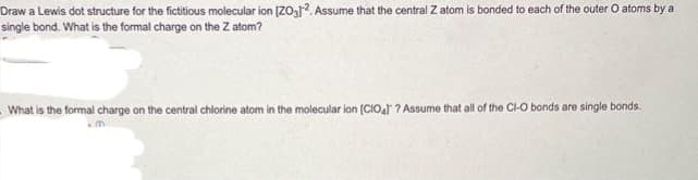 Draw a Lewis dot structure for the fictitious molecular ion [203]2. Assume that the central Z atom is bonded to each of the outer O atoms by a
single bond. What is the formal charge on the Z atom?
- What is the formal charge on the central chlorine atom in the molecular ion [CIO4] ? Assume that all of the CI-O bonds are single bonds.