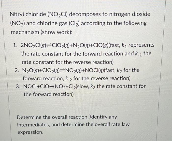 Nitryl chloride (NO2₂CI) decomposes to nitrogen dioxide
(NO₂) and chlorine gas (Cl₂) according to the following
mechanism (show work):
1. 2NO₂Cl(g) CIO2(g) +N₂O(g)+CIO(g)(fast, k₁ represents
the rate constant for the forward reaction and k-₁ the
rate constant for the reverse reaction)
2. N₂O(g)+CIO2(g) NO2(g)+NOCI(g)(fast, k₂ for the
forward reaction, k-2 for the reverse reaction)
3. NOCI+CIO NO2+Cl₂(slow, k3 the rate constant for
the forward reaction)
Determine the overall reaction, Identify any
intermediates, and determine the overall rate law
expression.