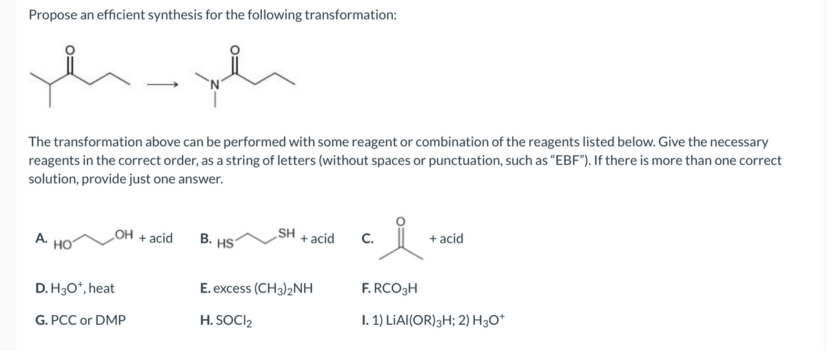Propose an efficient synthesis for the following transformation:
The transformation above can be performed with some reagent or combination of the reagents listed below. Give the necessary
reagents in the correct order, as a string of letters (without spaces or punctuation, such as "EBF"). If there is more than one correct
solution, provide just one answer.
A.
HO
D. H3O+, heat
OH
G. PCC or DMP
+ acid
B.
HS
SH
+ acid
E. excess (CH3)2NH
H. SOCI2
C.
요.
+ acid
F. RCO 3H
I. 1) LIAI (OR) 3H; 2) H3O+