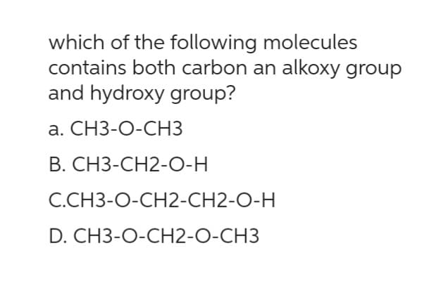 which of the following molecules
contains both carbon an alkoxy group
and hydroxy group?
a. CH3-O-CH3
B. CH3-CH2-O-H
C.CH3-O-CH2-CH2-O-H
D. CH3-O-CH2-O-CH3
