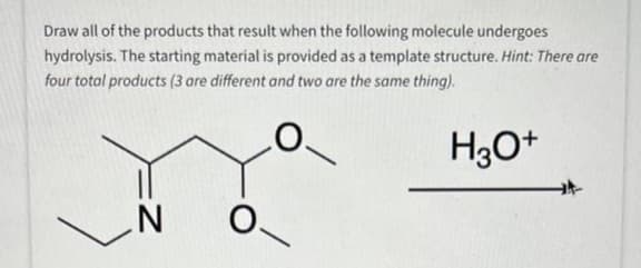 Draw all of the products that result when the following molecule undergoes
hydrolysis. The starting material is provided as a template structure. Hint: There are
four total products (3 are different and two are the same thing).
H3O+
Z
O