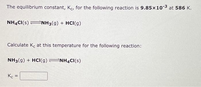 The equilibrium constant, Kc, for the following reaction is 9.85x10-3 at 586 K.
NH4CI(S) NH3(g) + HCI(g)
Calculate Ke at this temperature for the following reaction:
NH3(g) + HCI(g) NH4Cl(s)
Kc =