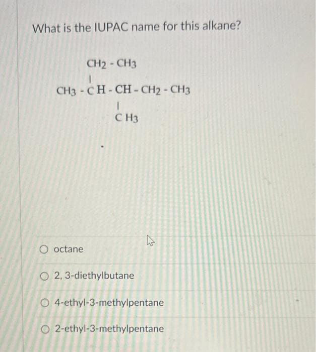 What is the IUPAC name for this alkane?
CH2 - CH3
I
CH3 -CH-CH-CH2 - CH3
I
CH3
O octane
O2, 3-diethylbutane
4
O 4-ethyl-3-methylpentane
O2-ethyl-3-methylpentane