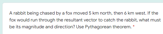 A rabbit being chased by a fox moved 5 km north, then 6 km west. If the
fox would run through the resultant vector to catch the rabbit, what must
be its magnitude and direction? Use Pythagorean theorem. *
