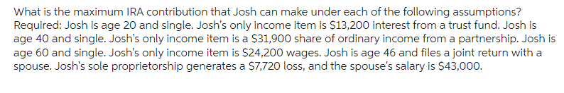 What is the maximum IRA contribution that Josh can make under each of the following assumptions?
Required: Josh is age 20 and single. Josh's only income item is $13,200 interest from a trust fund. Josh is
age 40 and single. Josh's only income item is a $31,900 share of ordinary income from a partnership. Josh is
age 60 and single. Josh's only income item is $24,200 wages. Josh is age 46 and files a joint return with a
spouse. Josh's sole proprietorship generates a $7,720 loss, and the spouse's salary is $43,000.