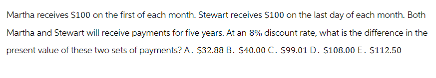 Martha receives $100 on the first of each month. Stewart receives $100 on the last day of each month. Both
Martha and Stewart will receive payments for five years. At an 8% discount rate, what is the difference in the
present value of these two sets of payments? A. $32.88 B. $40.00 C. $99.01 D. $108.00 E. $112.50